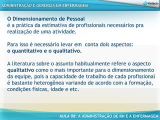 AULA 08: A ADMINISTRAÇÃO DE RH E A ENFERMAGEM
ADMINISTRAÇÃO E GERENCIA EM ENFERMAGEMADMINISTRAÇÃO E GERENCIA EM ENFERMAGEM
O Dimensionamento de Pessoal
é a prática da estimativa de profissionais necessários pra
realização de uma atividade.
Para isso é necessário levar em conta dois aspectos:
o quantitativo e o qualitativo.
A literatura sobre o assunto habitualmente refere o aspecto
qualitativo como o mais importante para o dimensionamento
da equipe, pois a capacidade de trabalho de cada profissional
é bastante heterogênea variando de acordo com a formação,
condições físicas, idade e etc.
 