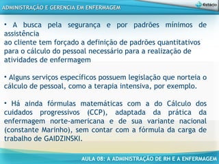 AULA 08: A ADMINISTRAÇÃO DE RH E A ENFERMAGEM
ADMINISTRAÇÃO E GERENCIA EM ENFERMAGEMADMINISTRAÇÃO E GERENCIA EM ENFERMAGEM
• A busca pela segurança e por padrões mínimos de
assistência
ao cliente tem forçado a definição de padrões quantitativos
para o cálculo do pessoal necessário para a realização de
atividades de enfermagem
• Alguns serviços específicos possuem legislação que norteia o
cálculo de pessoal, como a terapia intensiva, por exemplo.
• Há ainda fórmulas matemáticas com a do Cálculo dos
cuidados progressivos (CCP), adaptada da prática da
enfermagem norte-americana e de sua variante nacional
(constante Marinho), sem contar com a fórmula da carga de
trabalho de GAIDZINSKI.
 