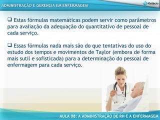 AULA 08: A ADMINISTRAÇÃO DE RH E A ENFERMAGEM
ADMINISTRAÇÃO E GERENCIA EM ENFERMAGEMADMINISTRAÇÃO E GERENCIA EM ENFERMAGEM
 Estas fórmulas matemáticas podem servir como parâmetros
para avaliação da adequação do quantitativo de pessoal de
cada serviço.
 Essas fórmulas nada mais são do que tentativas do uso do
estudo dos tempos e movimentos de Taylor (embora de forma
mais sutil e sofisticada) para a determinação do pessoal de
enfermagem para cada serviço.
 