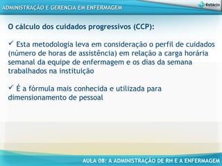 AULA 08: A ADMINISTRAÇÃO DE RH E A ENFERMAGEM
ADMINISTRAÇÃO E GERENCIA EM ENFERMAGEMADMINISTRAÇÃO E GERENCIA EM ENFERMAGEM
O cálculo dos cuidados progressivos (CCP):
 Esta metodologia leva em consideração o perfil de cuidados
(número de horas de assistência) em relação a carga horária
semanal da equipe de enfermagem e os dias da semana
trabalhados na instituição
 É a fórmula mais conhecida e utilizada para
dimensionamento de pessoal
 