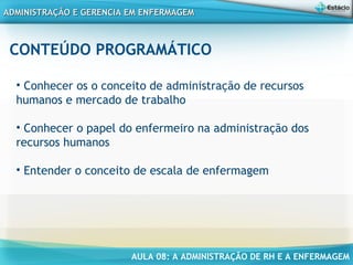 AULA 08: A ADMINISTRAÇÃO DE RH E A ENFERMAGEM
ADMINISTRAÇÃO E GERENCIA EM ENFERMAGEMADMINISTRAÇÃO E GERENCIA EM ENFERMAGEM
CONTEÚDO PROGRAMÁTICO
• Conhecer os o conceito de administração de recursos
humanos e mercado de trabalho
• Conhecer o papel do enfermeiro na administração dos
recursos humanos
• Entender o conceito de escala de enfermagem
 