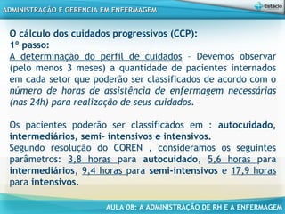 AULA 08: A ADMINISTRAÇÃO DE RH E A ENFERMAGEM
ADMINISTRAÇÃO E GERENCIA EM ENFERMAGEMADMINISTRAÇÃO E GERENCIA EM ENFERMAGEM
O cálculo dos cuidados progressivos (CCP):
1º passo:
A determinação do perfil de cuidados – Devemos observar
(pelo menos 3 meses) a quantidade de pacientes internados
em cada setor que poderão ser classificados de acordo com o
número de horas de assistência de enfermagem necessárias
(nas 24h) para realização de seus cuidados.
Os pacientes poderão ser classificados em : autocuidado,
intermediários, semi- intensivos e intensivos.
Segundo resolução do COREN , consideramos os seguintes
parâmetros: 3,8 horas para autocuidado, 5,6 horas para
intermediários, 9,4 horas para semi-intensivos e 17,9 horas
para intensivos.
 