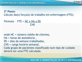 AULA 08: A ADMINISTRAÇÃO DE RH E A ENFERMAGEM
ADMINISTRAÇÃO E GERENCIA EM ENFERMAGEMADMINISTRAÇÃO E GERENCIA EM ENFERMAGEM
2º Passo:
Cálculo da(s) força(s) de trabalho em enfermagem (FTE):
Fórmula – FTE = NC x HA x DS
CHS
onde NC = número médio de clientes,
HA = horas de assistência ,
DS = dias da semana trabalhados,
CHS = carga horária semanal.
Cada grupo de pacientes classificado num tipo de cuidado
deverá ter uma FTE calculada.
 
