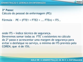 AULA 08: A ADMINISTRAÇÃO DE RH E A ENFERMAGEM
ADMINISTRAÇÃO E GERENCIA EM ENFERMAGEMADMINISTRAÇÃO E GERENCIA EM ENFERMAGEM
3º Passo:
Cálculo do pessoal de enfermagem (PE):
Fórmula – PE = (FTE1 + FTE2 + ... FTEn) + ITS ,
onde ITS = índice técnico de segurança.
Deveremos somar todas as FTE´s existentes no cálculo
do 2º passo e acrescentar uma margem de segurança para
evitar o desfalque no serviço, o mínimo de ITS previsto pelo
COREN, que é de 15%.
 