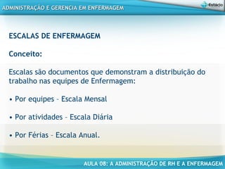 AULA 08: A ADMINISTRAÇÃO DE RH E A ENFERMAGEM
ADMINISTRAÇÃO E GERENCIA EM ENFERMAGEMADMINISTRAÇÃO E GERENCIA EM ENFERMAGEM
ESCALAS DE ENFERMAGEM
Conceito:
Escalas são documentos que demonstram a distribuição do
trabalho nas equipes de Enfermagem:
• Por equipes – Escala Mensal
• Por atividades – Escala Diária
• Por Férias – Escala Anual.
 
