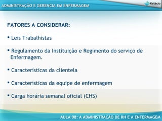 AULA 08: A ADMINISTRAÇÃO DE RH E A ENFERMAGEM
ADMINISTRAÇÃO E GERENCIA EM ENFERMAGEMADMINISTRAÇÃO E GERENCIA EM ENFERMAGEM
FATORES A CONSIDERAR:
 Leis Trabalhistas
 Regulamento da Instituição e Regimento do serviço de
Enfermagem.
 Características da clientela
 Características da equipe de enfermagem
 Carga horária semanal oficial (CHS)
 