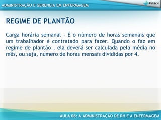 AULA 08: A ADMINISTRAÇÃO DE RH E A ENFERMAGEM
ADMINISTRAÇÃO E GERENCIA EM ENFERMAGEMADMINISTRAÇÃO E GERENCIA EM ENFERMAGEM
REGIME DE PLANTÃO
Carga horária semanal – É o número de horas semanais que
um trabalhador é contratado para fazer. Quando o faz em
regime de plantão , ela deverá ser calculada pela média no
mês, ou seja, número de horas mensais divididas por 4.
 