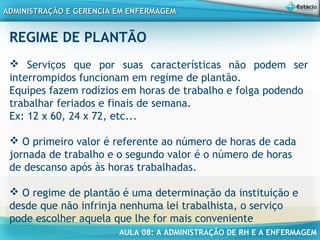 AULA 08: A ADMINISTRAÇÃO DE RH E A ENFERMAGEM
ADMINISTRAÇÃO E GERENCIA EM ENFERMAGEMADMINISTRAÇÃO E GERENCIA EM ENFERMAGEM
REGIME DE PLANTÃO
 Serviços que por suas características não podem ser
interrompidos funcionam em regime de plantão.
Equipes fazem rodízios em horas de trabalho e folga podendo
trabalhar feriados e finais de semana.
Ex: 12 x 60, 24 x 72, etc...
 O primeiro valor é referente ao número de horas de cada
jornada de trabalho e o segundo valor é o número de horas
de descanso após às horas trabalhadas.
 O regime de plantão é uma determinação da instituição e
desde que não infrinja nenhuma lei trabalhista, o serviço
pode escolher aquela que lhe for mais conveniente 
 
