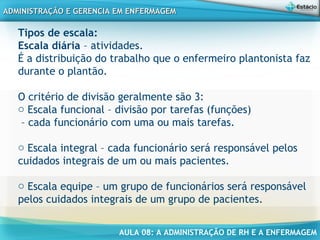 AULA 08: A ADMINISTRAÇÃO DE RH E A ENFERMAGEM
ADMINISTRAÇÃO E GERENCIA EM ENFERMAGEMADMINISTRAÇÃO E GERENCIA EM ENFERMAGEM
Tipos de escala:
Escala diária – atividades.
É a distribuição do trabalho que o enfermeiro plantonista faz
durante o plantão.
O critério de divisão geralmente são 3:
o Escala funcional – divisão por tarefas (funções)
– cada funcionário com uma ou mais tarefas.
o Escala integral – cada funcionário será responsável pelos
cuidados integrais de um ou mais pacientes.
o Escala equipe – um grupo de funcionários será responsável
pelos cuidados integrais de um grupo de pacientes.
 