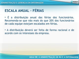 AULA 08: A ADMINISTRAÇÃO DE RH E A ENFERMAGEM
ADMINISTRAÇÃO E GERENCIA EM ENFERMAGEMADMINISTRAÇÃO E GERENCIA EM ENFERMAGEM
ESCALA ANUAL – FÉRIAS
• É a distribuição anual das férias dos funcionários.
Recomenda-se que não mais do que 20% dos funcionários
de cada equipe estejam escalados em férias.
• A distribuição deverá ser feita de forma racional e de
acordo com os interesses da empresa.
 