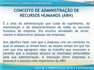 AULA 08: A ADMINISTRAÇÃO DE RH E A ENFERMAGEM
ADMINISTRAÇÃO E GERENCIA EM ENFERMAGEMADMINISTRAÇÃO E GERENCIA EM ENFERMAGEM
CONCEITO DE ADMINISTRAÇÃO DE
RECURSOS HUMANOS (ARH)
É a área da administração que cuida do suprimento, da
manutenção e do desenvolvimento de todos os recursos
humanos da empresa. Ela envolve atividades de atrair,
manter e desenvolver pessoas nas empresas.
Isso significa fazer com que a empresa crie um contexto no
qual as pessoas se sintam bem, ao mesmo tempo em que faz
com que elas agreguem valor ao trabalho que executam e
permite que a empresa alcance os resultados pretendidos
pela sua administração. A interação entre empresas e
pessoas é o assunto mais importante da ARH.
 