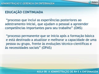 AULA 08: A ADMINISTRAÇÃO DE RH E A ENFERMAGEM
ADMINISTRAÇÃO E GERENCIA EM ENFERMAGEMADMINISTRAÇÃO E GERENCIA EM ENFERMAGEM
EDUCAÇÃO CONTINUADA
 
“processo que inclui as experiências posteriores ao
adestramento inicial, que ajudam o pessoal a apreender
competências importantes para seu trabalho” (OMS)
“processo permanente que se inicia após a formação básica
e está destinado a atualizar e melhorar a capacidade de uma
pessoa ou grupo, frente às evoluções técnico-científicas e
às necessidades sociais” (OPAS)
 