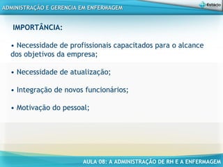 AULA 08: A ADMINISTRAÇÃO DE RH E A ENFERMAGEM
ADMINISTRAÇÃO E GERENCIA EM ENFERMAGEMADMINISTRAÇÃO E GERENCIA EM ENFERMAGEM
IMPORTÂNCIA:
• Necessidade de profissionais capacitados para o alcance
dos objetivos da empresa;
• Necessidade de atualização;
• Integração de novos funcionários;
• Motivação do pessoal;
 
