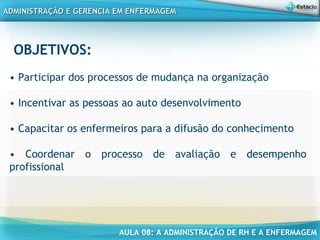 AULA 08: A ADMINISTRAÇÃO DE RH E A ENFERMAGEM
ADMINISTRAÇÃO E GERENCIA EM ENFERMAGEMADMINISTRAÇÃO E GERENCIA EM ENFERMAGEM
OBJETIVOS:
• Participar dos processos de mudança na organização
• Incentivar as pessoas ao auto desenvolvimento
• Capacitar os enfermeiros para a difusão do conhecimento
• Coordenar o processo de avaliação e desempenho
profissional
 
 