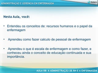 AULA 08: A ADMINISTRAÇÃO DE RH E A ENFERMAGEM
ADMINISTRAÇÃO E GERENCIA EM ENFERMAGEMADMINISTRAÇÃO E GERENCIA EM ENFERMAGEM
Nesta Aula, você:
• Entendeu os conceitos de: recursos humanos e o papel da
enfermagem
• Aprendeu como fazer calculo de pessoal de enfermagem
• Aprendeu o que é escala de enfermagem e como fazer, e
conheceu ainda o conceito de educação continuada e sua
importância.
 