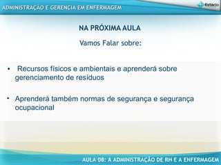 AULA 08: A ADMINISTRAÇÃO DE RH E A ENFERMAGEM
ADMINISTRAÇÃO E GERENCIA EM ENFERMAGEMADMINISTRAÇÃO E GERENCIA EM ENFERMAGEM
NA PRÓXIMA AULA
Vamos Falar sobre:
• Recursos físicos e ambientais e aprenderá sobre
gerenciamento de resíduos
• Aprenderá também normas de segurança e segurança
ocupacional
 