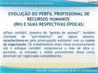 AULA 08: A ADMINISTRAÇÃO DE RH E A ENFERMAGEM
ADMINISTRAÇÃO E GERENCIA EM ENFERMAGEMADMINISTRAÇÃO E GERENCIA EM ENFERMAGEM
EVOLUÇÃO DO PERFIL PROFISSIONAL DE
RECURSOS HUMANOS
(RH) E SUAS RESPECTIVAS ÉPOCAS:
a)Fase contábil, pioneira da “gestão de pessoal”, também
chamada de “pré-histórica” por alguns autores,
caracterizava-se pela preocupação existente com os custos
da organização. Os trabalhadores eram vistos exclusivamente
sob o enfoque contábil: comprava-se a mão de obra e,
portanto, as entradas e saídas provenientes dessa conta
deveriam ser registradas contabilmente.
 