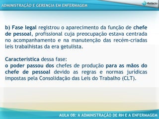 AULA 08: A ADMINISTRAÇÃO DE RH E A ENFERMAGEM
ADMINISTRAÇÃO E GERENCIA EM ENFERMAGEMADMINISTRAÇÃO E GERENCIA EM ENFERMAGEM
b) Fase legal registrou o aparecimento da função de chefe
de pessoal, profissional cuja preocupação estava centrada
no acompanhamento e na manutenção das recém-criadas
leis trabalhistas da era getulista.
Característica dessa fase:
o poder passou dos chefes de produção para as mãos do
chefe de pessoal devido as regras e normas jurídicas
impostas pela Consolidação das Leis do Trabalho (CLT).
 