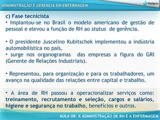 AULA 08: A ADMINISTRAÇÃO DE RH E A ENFERMAGEM
ADMINISTRAÇÃO E GERENCIA EM ENFERMAGEMADMINISTRAÇÃO E GERENCIA EM ENFERMAGEM
c) Fase tecnicista
• Implantou-se no Brasil o modelo americano de gestão de
pessoal e elevou a função de RH ao status  de gerência.
• O presidente Juscelino Kubitschek implementou a indústria
automobilística no país,
• surge nos organogramas das empresas a figura do GRI
(Gerente de Relações Industriais).
• Representou, para organização e para os trabalhadores, um
avanço na qualidade das relações entre capital e trabalho.
• A área de RH passou a operacionalizar serviços como:
treinamento, recrutamento e seleção, cargos e salários,
higiene e segurança no trabalho, benefícios e outros.
 