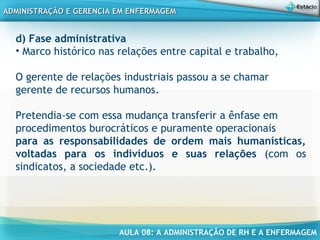 AULA 08: A ADMINISTRAÇÃO DE RH E A ENFERMAGEM
ADMINISTRAÇÃO E GERENCIA EM ENFERMAGEMADMINISTRAÇÃO E GERENCIA EM ENFERMAGEM
d) Fase administrativa
• Marco histórico nas relações entre capital e trabalho,
O gerente de relações industriais passou a se chamar
gerente de recursos humanos.
Pretendia-se com essa mudança transferir a ênfase em
procedimentos burocráticos e puramente operacionais
para as responsabilidades de ordem mais humanísticas,
voltadas para os indivíduos e suas relações (com os
sindicatos, a sociedade etc.).
 