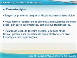 AULA 08: A ADMINISTRAÇÃO DE RH E A ENFERMAGEM
ADMINISTRAÇÃO E GERENCIA EM ENFERMAGEMADMINISTRAÇÃO E GERENCIA EM ENFERMAGEM
e) Fase estratégica
• Surgem os primeiros programas de planejamento estratégico
• Nessa fase se registraram as primeiras preocupações de longo
prazo, por parte das empresas, com os seus trabalhadores.
• O cargo de GRH, de terceiro escalão, em nível ainda
tático, passou a ser reconhecido como diretoria, em nível
Estratégico nas organizações.
 