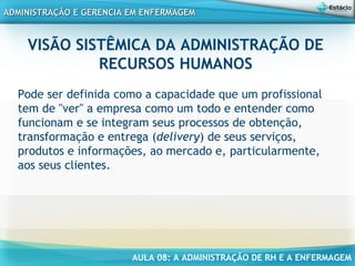 AULA 08: A ADMINISTRAÇÃO DE RH E A ENFERMAGEM
ADMINISTRAÇÃO E GERENCIA EM ENFERMAGEMADMINISTRAÇÃO E GERENCIA EM ENFERMAGEM
VISÃO SISTÊMICA DA ADMINISTRAÇÃO DE
RECURSOS HUMANOS
Pode ser definida como a capacidade que um profissional
tem de "ver" a empresa como um todo e entender como
funcionam e se integram seus processos de obtenção,
transformação e entrega (delivery) de seus serviços,
produtos e informações, ao mercado e, particularmente,
aos seus clientes.
 
