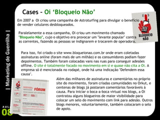 Cases –  Oi ‘Bloqueio Não’ Em 2007 a  Oi criou uma campanha de Astroturfing para divulgar o benefício de vender celulares desbloqueados. Para isso, foi criado o site www.bloqueionao.com.br onde eram coletadas assinaturas online (foram mais de um milhão) e os consumidores podiam fazer depoimentos. Também foram colocadas vans nas ruas para conseguir adesões offline.  O site é totalmente focado no movimento em si e quase não cita a Oi.  A empresa só é mencionada no rodapé, onde há uma indicação "Defendem essa causa". Além das milhares de assinaturas e comentários no próprio site do movimento, foram criadas comunidades no Orkut, e centenas de blogs já postaram comentários favoráveis à causa. Para iniciar o boca-a-boca virtual nos blogs, a Oi contratou alguns blogueiros de maior visibilidade para colocar um selo do movimento com link para adesão. Outros blogs menores, voluntariamente, também colocaram o selo de apoio. Paralelamente a essa campanha, Oi criou um movimento chamado  " Bloqueio Não ",  cujo o objetivo era provocar um "levante popular" contra as correntes, fazendo as pessoas se indignarem e trocarem de operadora. 