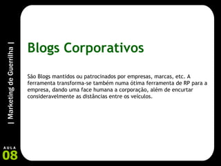 Blogs Corporativos São Blogs mantidos ou patrocinados por empresas, marcas, etc. A ferramenta transforma-se também numa ótima ferramenta de RP para a empresa, dando uma face humana a corporação, além de encurtar consideravelmente as distâncias entre os veículos. 