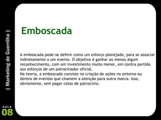 Emboscada A emboscada pode-se definir como um esforço planejado, para se associar indiretamente a um evento. O objetivo é ganhar ao menos algum reconhecimento, com um investimento muito menor, em contra partida aos esforços de um patrocinador oficial. Na teoria, a emboscada consiste na criação de ações no entorno ou dentro de eventos que chamem a atenção para outra marca. Isso, obviamente, sem pagar cotas de patrocínio. 