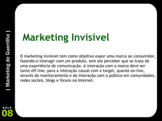 Marketing Invisível O marketing invisível tem como objetivo expor uma marca ao consumidor, fazendo-o interagir com um produto, sem ele perceber que se trata de uma experiência de comunicação. A interação com a marca deve ser tanto off-line, para a interação casual com o target, quanto on-line, através do monitoramento e da interação com o público em comunidades, redes sociais, blogs e fóruns na Internet. 