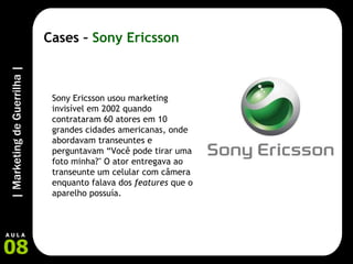 Cases –  Sony Ericsson Sony Ericsson usou marketing invisível em 2002 quando contrataram 60 atores em 10 grandes cidades americanas, onde abordavam transeuntes e perguntavam “Você pode tirar uma foto minha?" O ator entregava ao transeunte um celular com câmera enquanto falava dos  features  que o aparelho possuía.  