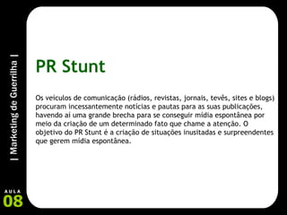 PR Stunt Os veículos de comunicação (rádios, revistas, jornais, tevês, sites e blogs) procuram incessantemente notícias e pautas para as suas publicações, havendo aí uma grande brecha para se conseguir mídia espontânea por meio da criação de um determinado fato que chame a atenção. O objetivo do PR Stunt é a criação de situações inusitadas e surpreendentes que gerem mídia espontânea. 