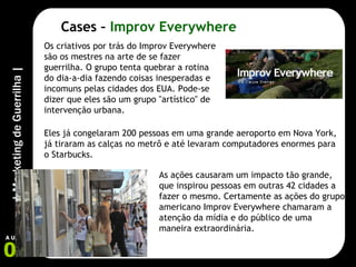 Cases –  Improv Everywhere Os criativos por trás do Improv Everywhere são os mestres na arte de se fazer guerrilha. O grupo tenta quebrar a rotina do dia-a-dia fazendo coisas inesperadas e incomuns pelas cidades dos EUA. Pode-se dizer que eles são um grupo "artístico" de intervenção urbana. Eles já congelaram 200 pessoas em uma grande aeroporto em Nova York, já tiraram as calças no metrô e até levaram computadores enormes para o Starbucks. As ações causaram um impacto tão grande, que inspirou pessoas em outras 42 cidades a fazer o mesmo. Certamente as ações do grupo americano Improv Everywhere chamaram a atenção da mídia e do público de uma maneira extraordinária. 