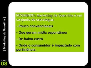 RESUMINDO: Marketing de Guerrilha é um conjunto de estratégias   - Pouco convencionais - Que geram mídia espontânea  - De baixo custo  - Onde o consumidor é impactado com pertinência .   
