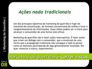 Ações nada tradicionais Um dos principais objetivos do marketing de guerrilha é fugir do marasmo da comunicação, do formato convencional de mídias e furar o congestionamento de informações. Essas idéias podem ser a chave para alcançar o consumidor de uma forma mais eficaz. Marketing de guerrilha não é fazer ações interruptivas. É fazer ações que criam um diálogo com o consumidor, que o envolvam de uma forma que a propaganda tradicional não consegue e fazê-lo pensar como se estivesse participando de algo genuinamente inusitado. Ele quer vivenciar a marca, experimentar.   Marketing de guerrilha é  correr riscos. 