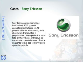 Cases –  Sony Ericsson Sony Ericsson usou marketing invisível em 2002 quando contrataram 60 atores em 10 grandes cidades americanas, onde abordavam transeuntes e perguntavam “Você pode tirar uma foto minha?" O ator entregava ao transeunte um celular com câmera enquanto falava dos  features  que o aparelho possuía.  