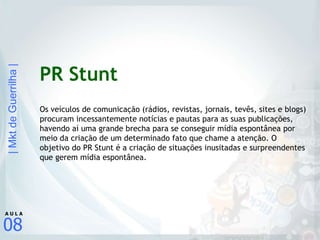PR Stunt Os veículos de comunicação (rádios, revistas, jornais, tevês, sites e blogs) procuram incessantemente notícias e pautas para as suas publicações, havendo aí uma grande brecha para se conseguir mídia espontânea por meio da criação de um determinado fato que chame a atenção. O objetivo do PR Stunt é a criação de situações inusitadas e surpreendentes que gerem mídia espontânea. 