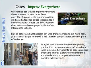 Cases –  Improv Everywhere Os criativos por trás do Improv Everywhere são os mestres na arte de se fazer guerrilha. O grupo tenta quebrar a rotina do dia-a-dia fazendo coisas inesperadas e incomuns pelas cidades dos EUA. Pode-se dizer que eles são um grupo "artístico" de intervenção urbana. Eles já congelaram 200 pessoas em uma grande aeroporto em Nova York, já tiraram as calças no metrô e até levaram computadores enormes para o Starbucks. As ações causaram um impacto tão grande, que inspirou pessoas em outras 42 cidades a fazer o mesmo. Certamente as ações do grupo americano Improv Everywhere chamaram a atenção da mídia e do público de uma maneira extraordinária. 