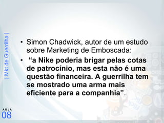 Simon Chadwick, autor de um estudo sobre Marketing de Emboscada: “ a Nike poderia brigar pelas cotas de patrocínio, mas esta não é uma questão financeira. A guerrilha tem se mostrado uma arma mais eficiente para a companhia” .  
