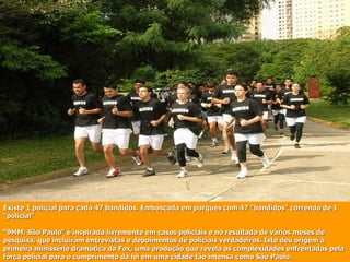 Existe 1 policial para cada 47 bandidos. Emboscada em parques com 47 "bandidos" correndo de 1 "policial" “9MM: São Paulo” é inspirada livremente em casos policiais e no resultado de vários meses de pesquisa, que incluíram entrevistas e depoimentos de policiais verdadeiros. Isto deu origem à primeira minissérie dramática da Fox, uma produção que revela as complexidades enfrentadas pela força policial para o cumprimento da lei em uma cidade tão intensa como São Paulo.  