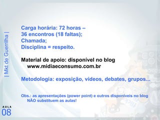 Carga horária: 72 horas –  36 encontros (18 faltas); Chamada; Disciplina = respeito. Material de apoio: disponível no blog www.midiaeconsumo.com.br Metodologia: exposição, vídeos, debates, grupos... Obs.: as apresentações (power point) e outros disponíveis no blog NÃO substituem as aulas! 