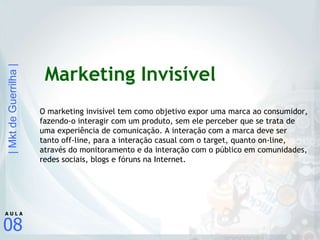 Marketing Invisível O marketing invisível tem como objetivo expor uma marca ao consumidor, fazendo-o interagir com um produto, sem ele perceber que se trata de uma experiência de comunicação. A interação com a marca deve ser tanto off-line, para a interação casual com o target, quanto on-line, através do monitoramento e da interação com o público em comunidades, redes sociais, blogs e fóruns na Internet. 