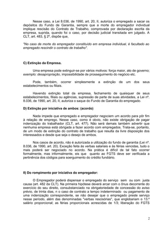 Nesse caso, a Lei 8.036, de 1990, art. 20, II, autoriza o empregado a sacar os
depósitos do Fundo de Garantia, sempre que a morte do empregador individual
implique rescisão do Contrato de Trabalho, comprovada por declaração escrita da
empresa, suprida, quando foi o caso, por decisão judicial transitada em julgado. A
CLT, art. 483, § 2º, dispõe que,

"No caso de morte do empregador constituído em empresa individual, é facultado ao
empregado rescindir o contrato de trabalho".



C) Extinção da Empresa.

     Uma empresa pode extinguir-se por vários motivos: força maior, ato de governo;
exemplo: desapropriação, impossibilidade de prosseguimento do negócio etc.

      Pode, também, ocorrer        simplesmente     a   extinção   de   um   dos   seus
estabelecimentos ou filiais.

       Havendo extinção total da empresa, fechamento de quaisquer de seus
estabelecimentos, filiais ou agências, supressão de parte de suas atividades, a Lei nº.
8.036, de 1990, art. 20, II, autoriza o saque do Fundo de Garantia do empregado.

D) Extinção por iniciativa de ambos: (acordo)

       Nada impede que empregado e empregador negociem um acordo para pôr fim
à relação de emprego. Nesse caso, como é obvio, não existe obrigação de pagar
indenização do trabalhador (CLT, art. 477). Não será demais também advertir que
nenhuma empresa está obrigada a fazer acordo com empregados. Trata-se, portanto,
de um modo de extinção do contrato de trabalho que resulta da livre disposição dos
interessados e desde que seja o desejo de ambos.

       Nos casos de acordo, não é autorizada a utilização do fundo de garantia (Lei nº.
8.036, de 1990, art. 20). Exceção feita às verbas salariais e às férias vencidas, tudo o
mais poderá ser negociado no acordo. Na prática é difícil de tal fato ocorrer
formalmente, mas informalmente, eis que quanto ao FGTS deve ser verificada a
pertinência dos códigos para soerguimento do crédito fundiário.



II) Do rompimento por iniciativa do empregador:

       O Empregador poderá dispensar o empregado do serviço sem ou com justa
causa (art. 482 da CLT). Na primeira hipótese deverá arcar com o ônus decorrente do
exercício do seu direito, consubstanciado na obrigatoriedade de concessão do aviso
prévio, de trinta dias, n o caso de contrato a tempo indeterminado ou pagamento de
uma indenização correspondente, se não desejar que o empregado preste serviço
nesse período, além das denominadas "verbas rescisórias", que englobariam o 13.º
salário proporcional; as férias proporcionais acrescidas de 1/3; liberação do FGTS



                                                                                      2
 