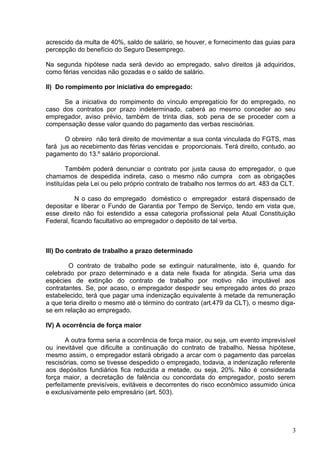 acrescido da multa de 40%, saldo de salário, se houver, e fornecimento das guias para
percepção do benefício do Seguro Desemprego.

Na segunda hipótese nada será devido ao empregado, salvo direitos já adquiridos,
como férias vencidas não gozadas e o saldo de salário.

II) Do rompimento por iniciativa do empregado:

      Se a iniciativa do rompimento do vínculo empregatício for do empregado, no
caso dos contratos por prazo indeterminado, caberá ao mesmo conceder ao seu
empregador, aviso prévio, também de trinta dias, sob pena de se proceder com a
compensação desse valor quando do pagamento das verbas rescisórias.

       O obreiro não terá direito de movimentar a sua conta vinculada do FGTS, mas
fará jus ao recebimento das férias vencidas e proporcionais. Terá direito, contudo, ao
pagamento do 13.º salário proporcional.

        Também poderá denunciar o contrato por justa causa do empregador, o que
chamamos de despedida indireta, caso o mesmo não cumpra com as obrigações
instituídas pela Lei ou pelo próprio contrato de trabalho nos termos do art. 483 da CLT.

           N o caso do empregado doméstico o empregador estará dispensado de
depositar e liberar o Fundo de Garantia por Tempo de Serviço, tendo em vista que,
esse direito não foi estendido a essa categoria profissional pela Atual Constituição
Federal, ficando facultativo ao empregador o depósito de tal verba.



III) Do contrato de trabalho a prazo determinado

        O contrato de trabalho pode se extinguir naturalmente, isto é, quando for
celebrado por prazo determinado e a data nele fixada for atingida. Seria uma das
espécies de extinção do contrato de trabalho por motivo não imputável aos
contratantes. Se, por acaso, o empregador despedir seu empregado antes do prazo
estabelecido, terá que pagar uma indenização equivalente à metade da remuneração
a que teria direito o mesmo até o término do contrato (art.479 da CLT), o mesmo diga-
se em relação ao empregado.

IV) A ocorrência de força maior

       A outra forma seria a ocorrência de força maior, ou seja, um evento imprevisível
ou inevitável que dificulte a continuação do contrato de trabalho. Nessa hipótese,
mesmo assim, o empregador estará obrigado a arcar com o pagamento das parcelas
rescisórias, como se tivesse despedido o empregado, todavia, a indenização referente
aos depósitos fundiários fica reduzida a metade, ou seja, 20%. Não é considerada
força maior, a decretação de falência ou concordata do empregador, posto serem
perfeitamente previsíveis, evitáveis e decorrentes do risco econômico assumido única
e exclusivamente pelo empresário (art. 503).




                                                                                      3
 