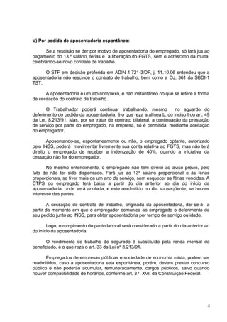 V) Por pedido de aposentadoria espontânea:

      Se a rescisão se der por motivo de aposentadoria do empregado, só fará jus ao
pagamento do 13.º salário, férias e a liberação do FGTS, sem o acréscimo da multa,
celebrando-se novo contrato de trabalho.

     O STF em decisão proferida em ADIN 1.721-3/DF, j. 11.10.06 entendeu que a
aposentadoria não rescinde o contrato de trabalho, bem como a OJ. 361 da SBDI-1
TST.

      A aposentadoria é um ato complexo, e não instantâneo no que se refere a forma
de cessação do contrato de trabalho.

       O Trabalhador poderá continuar trabalhando, mesmo               no aguardo do
deferimento do pedido da aposentadoria, é o que reza a alínea b, do inciso I do art. 49
da Lei, 8.213/91. Mas, por se tratar de contrato bilateral, a continuação da prestação
de serviço por parte do empregado, na empresa, só é permitida, mediante aceitação
do empregador.

       Aposentando-se, espontaneamente ou não, o empregado optante, autorizado
pelo INSS, poderá movimentar livremente sua conta relativa ao FGTS, mas não terá
direito o empregado de receber a indenização de 40%, quando a iniciativa da
cessação não for do empregador.

       No mesmo entendimento, o empregado não tem direito ao aviso prévio, pelo
fato de não ter sido dispensado. Fará jus ao 13º salário proporcional e às férias
proporcionais, se tiver mais de um ano de serviço, sem esquecer as férias vencidas. A
CTPS do empregado terá baixa a partir do dia anterior ao dia do início da
aposentadoria, onde será anotada, e este readmitido no dia subseqüente, se houver
interesse das partes.

        A cessação do contrato de trabalho, originada da aposentadoria, dar-se-á a
partir do momento em que o empregador comunica ao empregado o deferimento de
seu pedido junto ao INSS, para obter aposentadoria por tempo de serviço ou idade.

       Logo, o rompimento do pacto laboral será considerado a partir do dia anterior ao
do início da aposentadoria.

      O rendimento do trabalho do segurado é substituído pela renda mensal do
beneficiado, é o que reza o art. 33 da Lei nº 8.213/91.

       Empregados de empresas públicas e sociedade de economia mista, podem ser
readmitidos, caso a aposentadoria seja espontânea, porém, devem prestar concurso
público e não poderão acumular, remuneradamente, cargos públicos, salvo quando
houver compatibilidade de horários, conforme art. 37, XVI, da Constituição Federal.




                                                                                      4
 