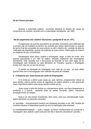 VI) do Factum principis:



      Quando a autoridade pública, municipal, estadual ou federal der causa ao
rompimento do contrato, arcando com a indenização competente. (art. 486).



VII) Do pagamento dos créditos rescisórios ( parágrafo 6º do art. 477):

        O pagamento da quantia equivalente às parcelas rescisórias será efetivada até
o primeiro dia útil imediato ao término do contrato (por tempo determinado ou quando
do termo final da concessão do aviso prévio) ou até o décimo dia, contado da data da
notificação da despedida, quando da ausência do aviso prévio, indenização do mesmo
ou dispensa de seu cumprimento.

       Ultrapassado esse prazo, poderá o empregado, exigir, a título de multa, uma
quantia equivalente a um mês de salário, situação inaplicável aos empregados
domésticos. Vale ressaltar que o documento de rescisão só tem valor legal, se for
homologado pelo Sindicato ou pelo Ministério do Trabalho, quando o empregado
contar com mais de um ano de serviço.

     O pedido de demissão do empregado com mais de um ano, só será válido
quando feito com a homologação retro referida sob pena de nulidade.

2. A Dispensa por Justa Causa por parte do Empregador.

       A lei limita-se a definir justa causa ou, sem defini-la, simplesmente indicar os
seus efeitos, mesmo sendo nossa lei seguidora do critério taxativo e não possuindo
maior importância definir justa causa aquela contida em lei.

       Justa causa é todo ato doloso ou culposamente grave, que faça desaparecer a
confiança e a boa-fé, existente entre as partes, tornando, assim, impossível
prosseguimento da relação.

      Esse é um dos pontos importantes, bem como, para sua caracterização mister
sejam atendidos os seguintes requisitos:

a) tipicidade - enquadramento taxativo nas hipóteses previstas no art. 482, Análise da
corrente ortodoxa e heterodoxa quanto ao erro na tipificação pela empresa;

b) imediatidade/imediação – ação x reação, ao tomar conhecimento da ocorrência o
empregador deve aplicar a pena sob pena de não o fazendo caracterizar o perdão;




                                                                                      5
 