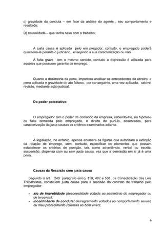 c) gravidade da conduta – em face da análise do agente , seu comportamento e
resultado;

D) causalidade – que tenha nexo com o trabalho;



       A justa causa é aplicada pelo em pregador, contudo, o empregado poderá
questioná-la perante o judiciário, ensejando a sua caracterização ou não.

      A falta grave tem o mesmo sentido, contudo a expressão é utilizada para
aqueles que possuem garantia de emprego.



       Quanto a dosimetria da pena, imperioso analisar os antecedentes do obreiro, a
pena aplicada e gravidade do ato faltoso, por conseguinte, uma vez aplicada, cabível
revisão, mediante ação judicial.



       Do poder potestativo:



      O empregador tem o poder de comando da empresa, cabendo-lhe, na hipótese
de falta cometida pelo empregado, o direito de puni-lo, observados, para
caracterização da justa causas os critérios examinados adiante.



      A legislação, no entanto, apenas enumera as figuras que autorizam a extinção
da relação de emprego, sem, contudo, especificar os elementos que possam
estabelecer os critérios de punição, tais como advertência, verbal ou escrita,
suspensão, dispensa com ou sem justa causa, vez que a demissão em si já é uma
pena.



       Causas da Rescisão com justa causa

   Segundo o art. 240 parágrafo único, 158, 482 e 508 da Consolidação das Leis
Trabalhistas, constituem justa causa para a rescisão do contrato de trabalho pelo
empregador:

   •   ato de improbidade (desonestidade voltada ao patrimônio do empregador ou
       de terceiros);
   •   incontinência de conduta( desregramento voltados ao comportamento sexual)
       ou mau procedimento (ofensas ao bom viver);



                                                                                   6
 