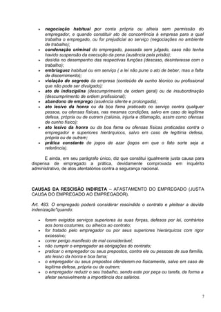 •   negociação habitual por conta própria ou alheia sem permissão do
       empregador, e quando constituir ato de concorrência à empresa para a qual
       trabalha o empregado, ou for prejudicial ao serviço (negociações no ambiente
       de trabalho);
   •   condenação criminal do empregado, passada sem julgado, caso não tenha
       havido suspensão da execução da pena (ausência pela prisão);
   •   desídia no desempenho das respectivas funções (descaso, desinteresse com o
       trabalho);
   •   embriaguez habitual ou em serviço ( a lei não pune o ato de beber, mas a falta
       de discernimento);
   •   violação de segredo da empresa (conteúdo de cunho técnico ou profissional
       que não pode ser divulgado);
   •   ato de indisciplina (descumprimento de ordem geral) ou de insubordinação
       (descumprimento de ordem profissional);
   •   abandono de emprego (asuência silente e prolongada);
   •   ato lesivo da honra ou da boa fama praticado no serviço contra qualquer
       pessoa, ou ofensas físicas, nas mesmas condições, salvo em caso de legítima
       defesa, própria ou de outrem (calúnia, injuria e difamação, assim como ofensas
       de cunho físico);
   •   ato lesivo da honra ou da boa fama ou ofensas físicas praticadas contra o
       empregador e superiores hierárquicos, salvo em caso de legítima defesa,
       própria ou de outrem;
   •   prática constante de jogos de azar (jogos em que o fato sorte seja a
       referência).

      E ainda, em seu parágrafo único, diz que constitui igualmente justa causa para
dispensa de empregado a prática, devidamente comprovada em inquérito
administrativo, de atos atentatórios contra a segurança nacional.



CAUSAS DA RESCISÃO INDIRETA – AFASTAMENTO DO EMPREGADO (JUSTA
CAUSA DO EMPREGADO AO EMPREGADOR).

Art. 483. O empregado poderá considerar rescindido o contrato e pleitear a devida
indenização"quando:

   •   forem exigidos serviços superiores às suas forças, defesos por lei, contrários
       aos bons costumes, ou alheios ao contrato;
   •   for tratado pelo empregador ou por seus superiores hierárquicos com rigor
       excessivo;
   •   correr perigo manifesto de mal considerável;
   •   não cumprir o empregador as obrigações do contrato;
   •   praticar o empregador ou seus prepostos, contra ele ou pessoas de sua família,
       ato lesivo da honra e boa fama;
   •   o empregador ou seus prepostos ofenderem-no fisicamente, salvo em caso de
       legítima defesa, própria ou de outrem;
   •   o empregador reduzir o seu trabalho, sendo este por peça ou tarefa, de forma a
       afetar sensivelmente a importância dos salários.



                                                                                    7
 