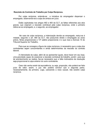 Rescisão do Contrato de Trabalho por Culpa Recíproca.

     Por culpa recíproca, entende-se a iniciativa do empregador dispensar o
empregado, observando-se a culpa de ambos em juízo.

       Estão capituladas nos artigos 482 e 483 da CLT, as faltas referentes aos atos
graves, que originam a rescisão contratual pela culpa recíproca, onde o primeiro
refere-se ao empregado, e, o segundo, ao empregador.



        No caso de culpa recíproca, a indenização devida ao empregado, reduz-se à
metade, segundo o art. 484 da CLT, não possuindo direito o empregado ao aviso
prévio, férias proporcionais e 13º salário proporcional, é o que reza a Súmula 14 do
Tribunal Superior do Trabalho.

       Para que se consagre a figura da culpa recíproca, é necessário que a culpa dos
contratantes sejam concomitantes e ainda determinantes da rescisão do contrato
laboral.

       A intensidade da culpa, além de se apresentar iguais, deve trazer em seu bojo,
uma gravidade capaz de ocasionar a rescisão contratual de trabalho, porém para que
tal acontecimento se realize, faz-se necessário que a falta motivadora da resolução
seja proporcional à culpa anterior do outro contratante.

       Caso não venha existir tal equivalência, ou seja, proporção, não poderá ser feito
juízo de valor; assim, o juiz não poderá concluir que a segunda partiu,
necessariamente, da primeira. Logo, carecendo o nexo causal, não existirá culpa
recíproca.




                                                                                       8
 