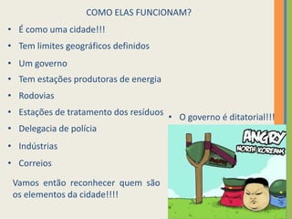 7
COMO ELAS FUNCIONAM?
• É como uma cidade!!!
• Tem limites geográficos definidos
• Um governo
• Tem estações produtoras de energia
• Rodovias
• Estações de tratamento dos resíduos
• Delegacia de polícia
• Indústrias
• Correios
• O governo é ditatorial!!!
Vamos então reconhecer quem são
os elementos da cidade!!!!
 